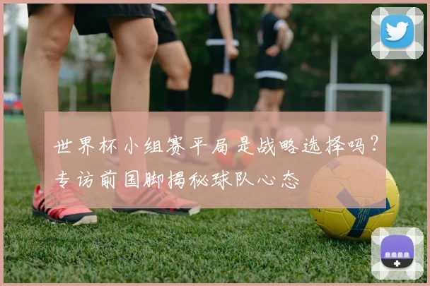 世界杯小组赛平局是战略选择吗？专访前国脚揭秘球队心态