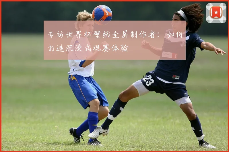 专访世界杯壁纸全屏制作者：如何打造沉浸式观赛体验
