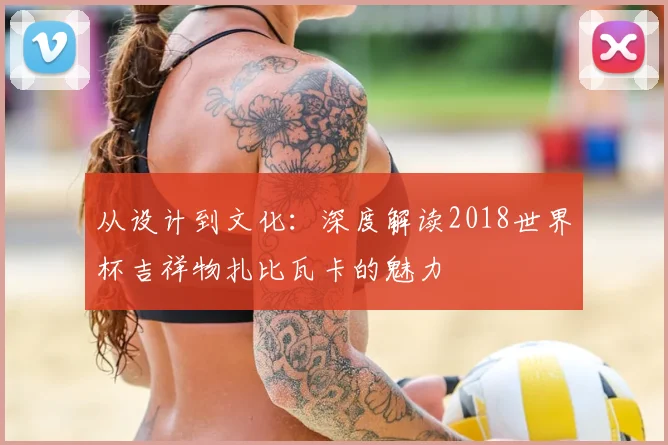 从设计到文化：深度解读2018世界杯吉祥物扎比瓦卡的魅力