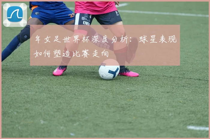 年女足世界杯深度分析:球星表现如何塑造比赛走向
