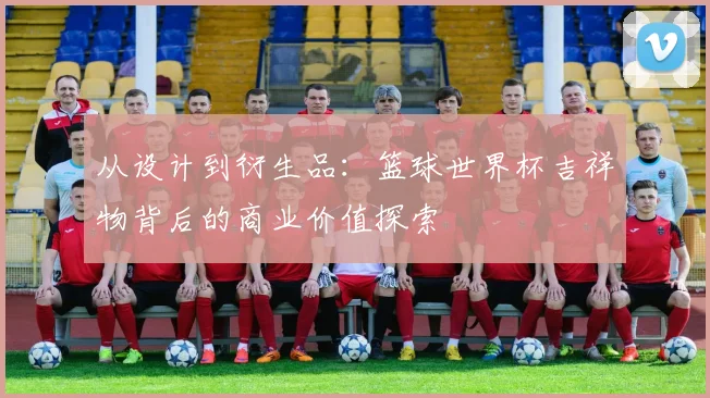 从设计到衍生品：篮球世界杯吉祥物背后的商业价值探索