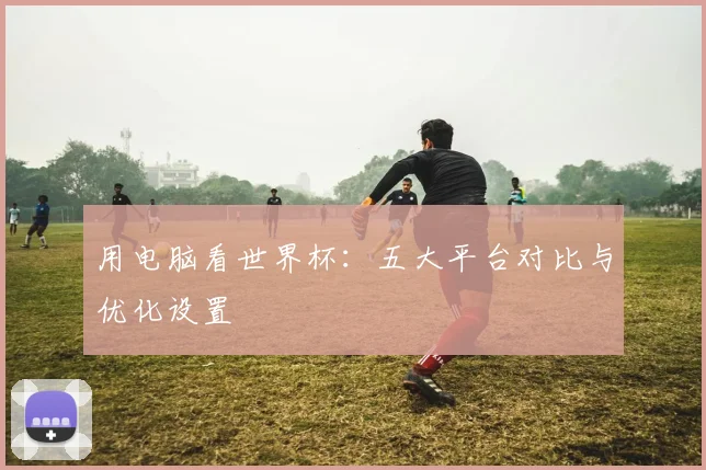 用电脑看世界杯：五大平台对比与优化设置