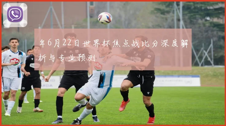 年6月22日世界杯焦点战比分深度解析与专业预测