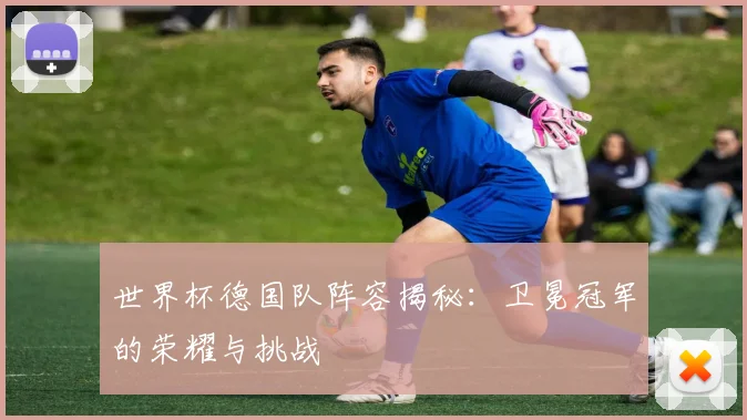 世界杯德国队阵容揭秘：卫冕冠军的荣耀与挑战