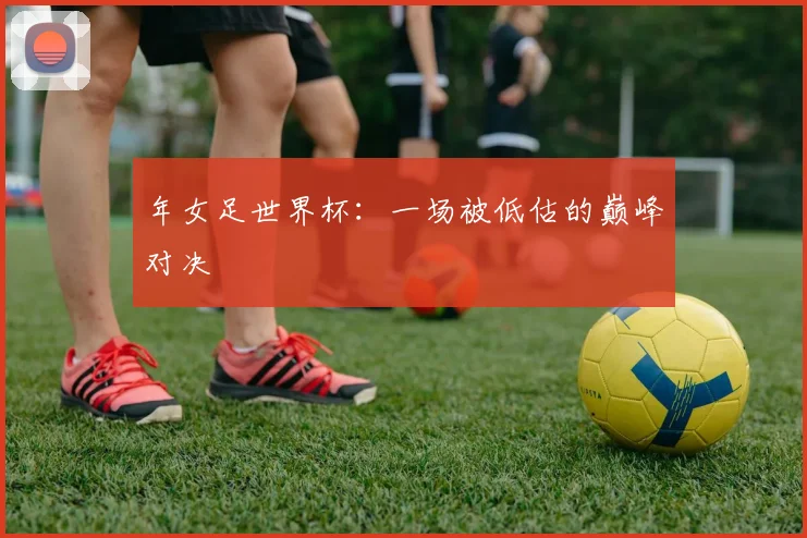 年女足世界杯:一场被低估的巅峰对决